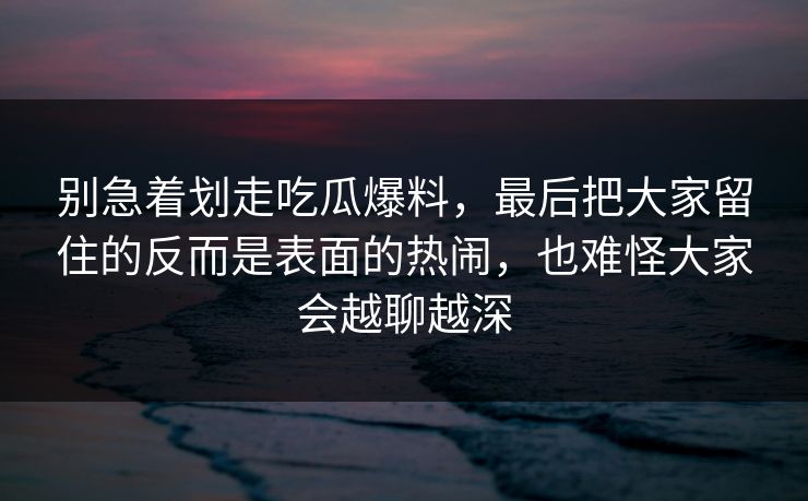 别急着划走吃瓜爆料，最后把大家留住的反而是表面的热闹，也难怪大家会越聊越深