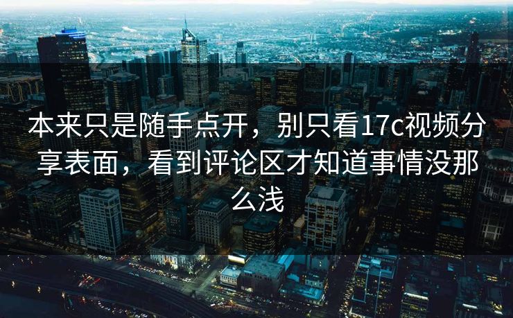本来只是随手点开，别只看17c视频分享表面，看到评论区才知道事情没那么浅