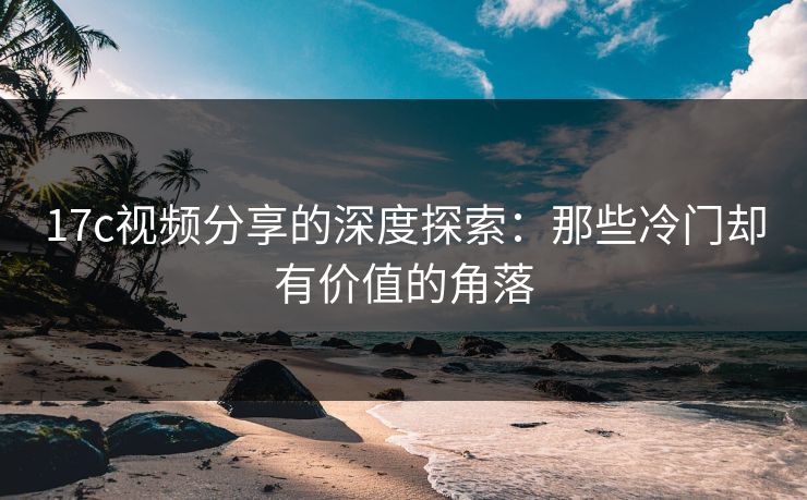 17c视频分享的深度探索：那些冷门却有价值的角落