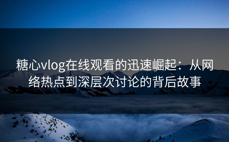 糖心vlog在线观看的迅速崛起：从网络热点到深层次讨论的背后故事