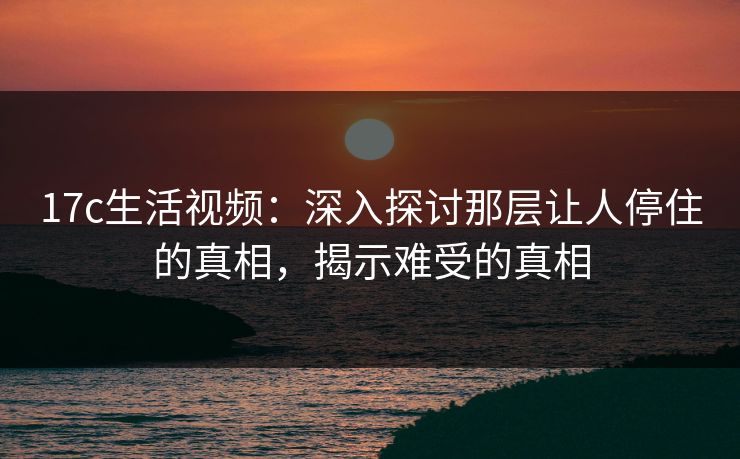 17c生活视频：深入探讨那层让人停住的真相，揭示难受的真相  第1张