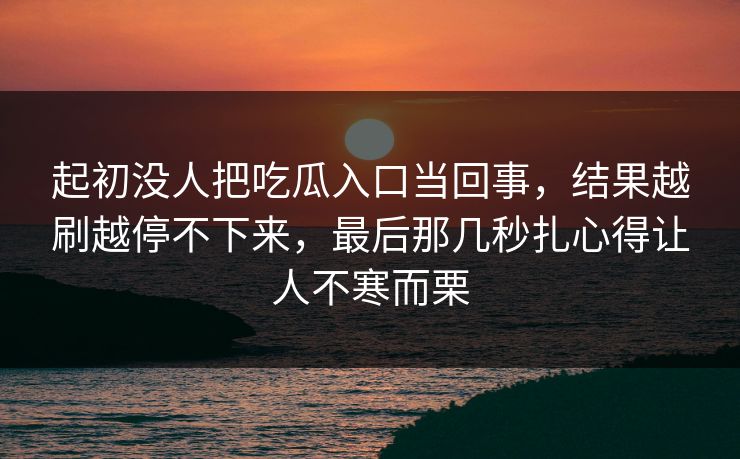 起初没人把吃瓜入口当回事，结果越刷越停不下来，最后那几秒扎心得让人不寒而栗  第1张