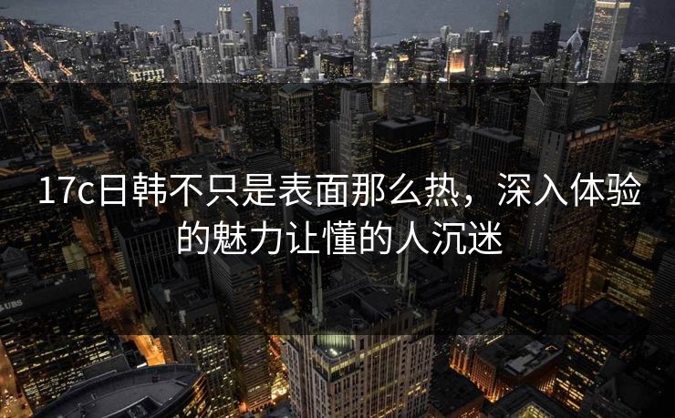 17c日韩不只是表面那么热，深入体验的魅力让懂的人沉迷