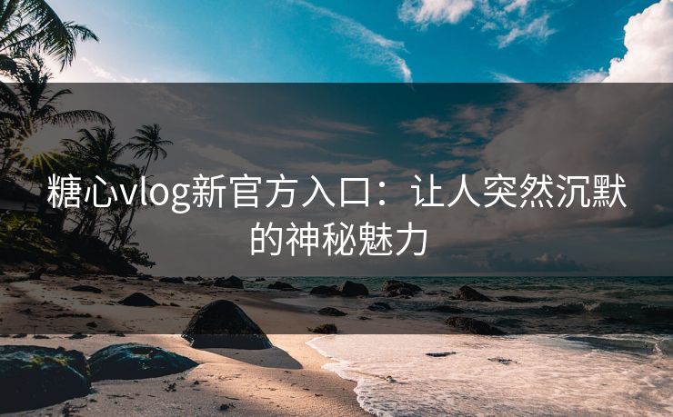 糖心vlog新官方入口：让人突然沉默的神秘魅力