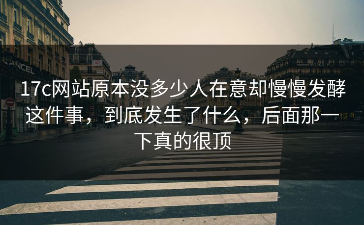 17c网站原本没多少人在意却慢慢发酵这件事，到底发生了什么，后面那一下真的很顶  第1张