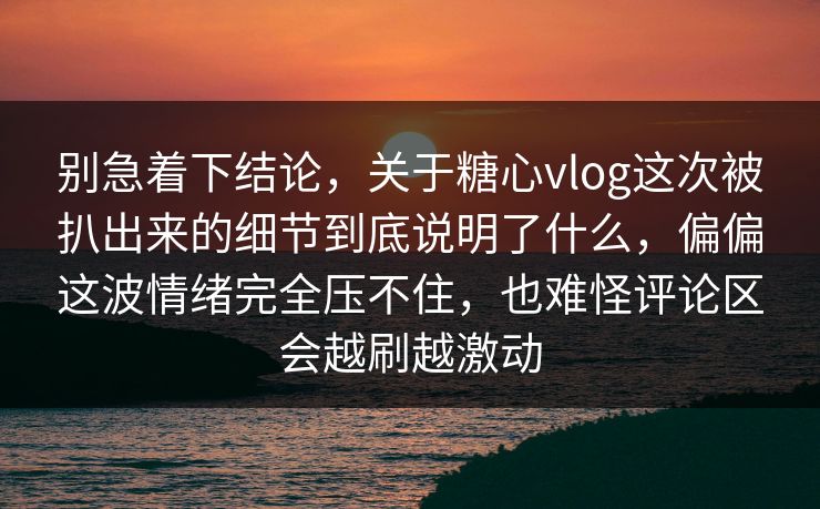 别急着下结论，关于糖心vlog这次被扒出来的细节到底说明了什么，偏偏这波情绪完全压不住，也难怪评论区会越刷越激动