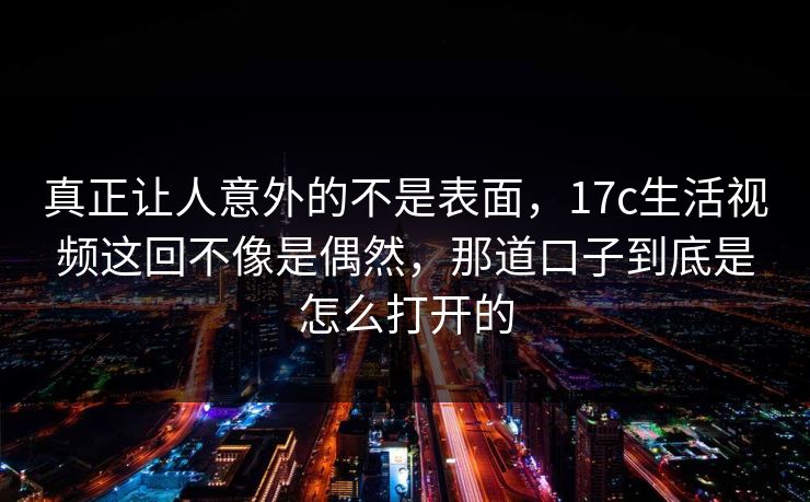 真正让人意外的不是表面，17c生活视频这回不像是偶然，那道口子到底是怎么打开的