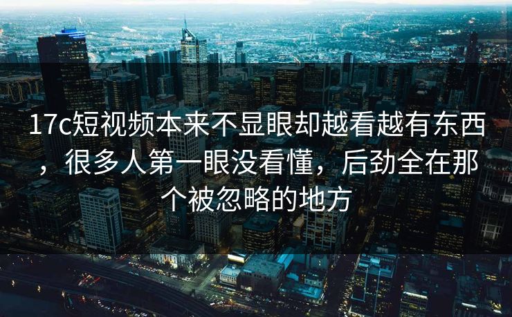 17c短视频本来不显眼却越看越有东西，很多人第一眼没看懂，后劲全在那个被忽略的地方