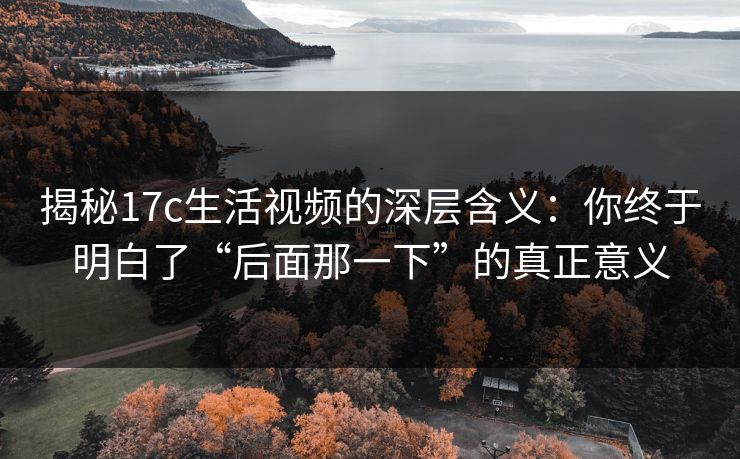 揭秘17c生活视频的深层含义：你终于明白了“后面那一下”的真正意义