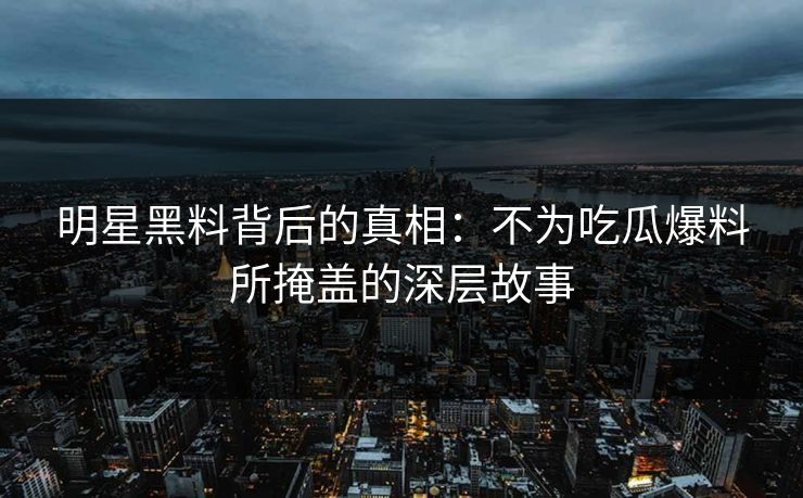 明星黑料背后的真相：不为吃瓜爆料所掩盖的深层故事