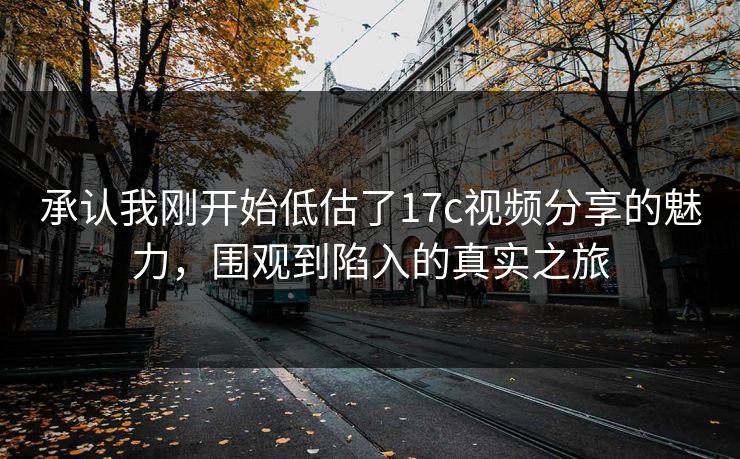 承认我刚开始低估了17c视频分享的魅力,围观到陷入的真实之旅 第1张 承认我刚开始低估了17c视频分享的魅力,围观到陷入的真实之旅 第1张