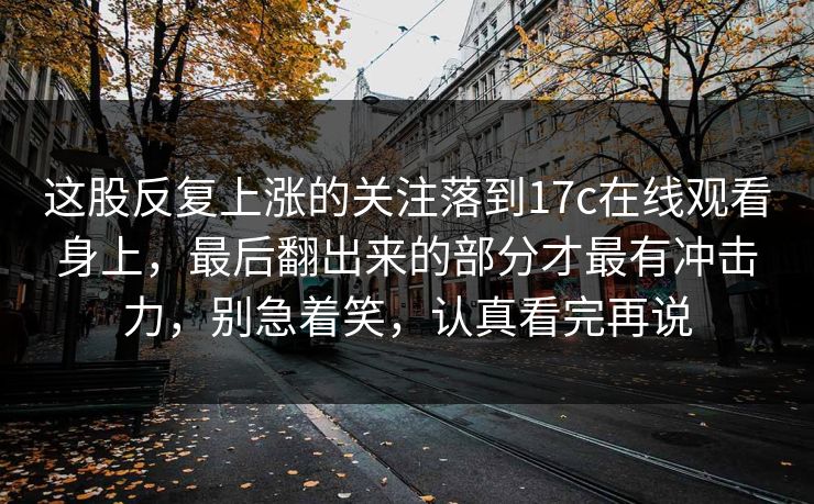 这股反复上涨的关注落到17c在线观看身上,最后翻出来的部分才最有冲击力,别急着笑,认真看完再说 第1张 这股反复上涨的关注落到17c在线观看身上,最后翻出来的部分才最有冲击力,别急着笑,认真看完再说 第1张