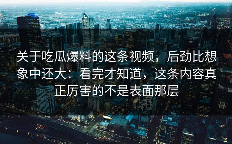 关于吃瓜爆料的这条视频，后劲比想象中还大：看完才知道，这条内容真正厉害的不是表面那层  第1张
